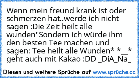 Wenn mein freund krank ist oder schmerzen hat..werde ich nicht sagen :Die Zeit heilt alle wunden"
Sondern ich würde ihm den besten Tee machen und sagen: Tee heilt alle Wunden* *__* geht auch mit Kakao :DD _DiA_Na_ ♥