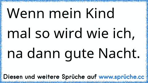 Wenn mein Kind mal so wird wie ich, na dann gute Nacht.