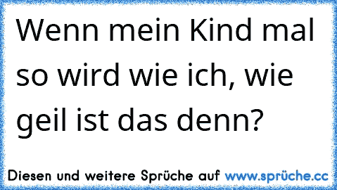 Wenn mein Kind mal so wird wie ich, wie geil ist das denn?