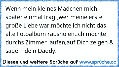 Wenn mein kleines Mädchen mich später einmal fragt,
wer meine erste große Liebe war,
möchte ich nicht das alte Fotoalbum rausholen.
Ich möchte durchs Zimmer laufen,
auf Dich zeigen & sagen  dein Daddy. ♥