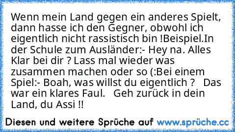 Wenn mein Land gegen ein anderes Spielt, dann hasse ich den Gegner, obwohl ich eigentlich nicht rassistisch bin !
Beispiel.
In der Schule zum Ausländer:
- Hey na. Alles Klar bei dir ? Lass mal wieder was zusammen machen oder so (:
Bei einem Spiel:
- Boah, was willst du eigentlich ?
   Das war ein klares Faul.
   Geh zurück in dein Land, du Assi !!