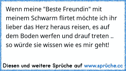 Wenn meine "Beste Freundin" mit meinem Schwarm flirtet möchte ich ihr lieber das Herz heraus reisen, es auf dem Boden werfen und drauf treten .. so würde sie wissen wie es mir geht!