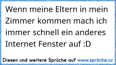 Wenn meine Eltern in mein Zimmer kommen mach ich immer schnell ein anderes Internet Fenster auf :D