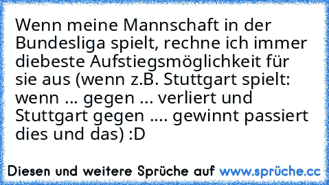 Wenn meine Mannschaft in der Bundesliga spielt, rechne ich immer diebeste Aufstiegsmöglichkeit für sie aus (wenn z.B. Stuttgart spielt: wenn ... gegen ... verliert und Stuttgart gegen .... gewinnt passiert dies und das) :D