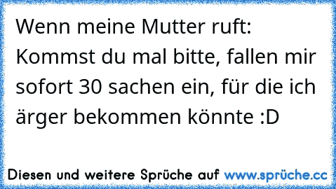 Wenn meine Mutter ruft: Kommst du mal bitte, fallen mir sofort 30 sachen ein, für die ich ärger bekommen könnte :D