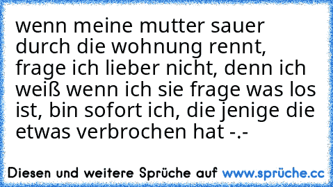 wenn meine mutter sauer durch die wohnung rennt, frage ich lieber nicht, denn ich weiß wenn ich sie frage was los ist, bin sofort ich, die jenige die etwas verbrochen hat -.-