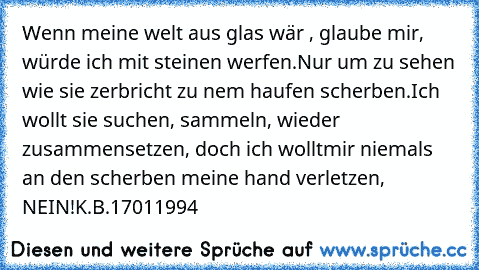 Wenn meine welt aus glas wär , glaube mir, würde ich mit steinen werfen.
Nur um zu sehen wie sie zerbricht zu ´nem haufen scherben.
Ich wollt sie suchen, sammeln, wieder zusammensetzen, doch ich wollt´mir niemals an den scherben meine hand verletzen, NEIN!
K.B.17011994