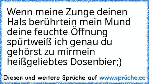 Wenn meine Zunge deinen Hals berührt
ein mein Mund deine feuchte Öffnung spürt
weiß ich genau du gehörst zu mir
mein heißgeliebtes Dosenbier;)