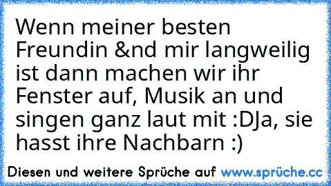 Wenn meiner besten Freundin &nd mir langweilig ist dann machen wir ihr Fenster auf, Musik an und singen ganz laut mit :D
Ja, sie hasst ihre Nachbarn :) ♥