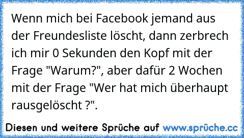 Wenn mich bei Facebook jemand aus der Freundesliste löscht, dann zerbrech ich mir 0 Sekunden den Kopf mit der Frage "Warum?", aber dafür 2 Wochen mit der Frage "Wer hat mich überhaupt rausgelöscht ?".