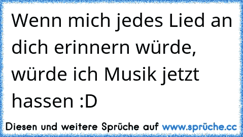 Wenn mich jedes Lied an dich erinnern würde, würde ich Musik jetzt hassen :D