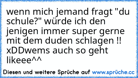 wenn mich jemand fragt "du schule?" würde ich den jenigen immer super gerne mit dem duden schlagen !! 
xDDwems auch so geht likeee^^