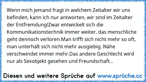 Wenn mich jemand fragt in welchem Zeitalter wir uns befinden, kann ich nur antworten, wir sind im Zeitalter der Entfremdung!
Zwar entwickelt sich die Kommunikationstechnik immer weiter, das menschliche geht dennoch verloren.
Man trifft sich nicht mehr so oft, man unterhält sich nicht mehr ausgiebig. Nähe verschwindet immer mehr.
Das andere Geschlecht wird nur als Sexobjekt gesehen und Freundsch...