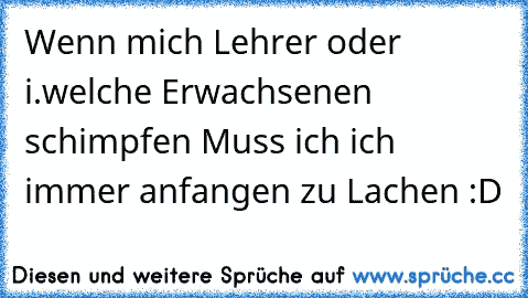 Wenn mich Lehrer oder i.welche Erwachsenen schimpfen Muss ich ich immer anfangen zu Lachen :D ♥