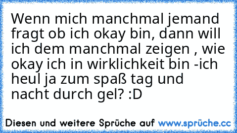 Wenn mich manchmal jemand fragt ob ich okay bin, dann will ich dem manchmal zeigen , wie okay ich in wirklichkeit bin -ich heul ja zum spaß tag und nacht durch gel? :D