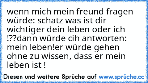 wenn mich mein freund fragen würde: schatz was ist dir wichtiger dein leben oder ich !??
dann würde cih antworten:  mein leben!
er würde gehen ohne zu wissen, dass er mein leben ist ! ♥