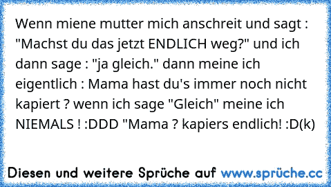 Wenn miene mutter mich anschreit und sagt : "Machst du das jetzt ENDLICH weg?" und ich dann sage : "ja gleich." dann meine ich eigentlich : Mama hast du's immer noch nicht kapiert ? wenn ich sage "Gleich" meine ich NIEMALS ! :DDD "
Mama ? kapiers endlich! :D
(k)