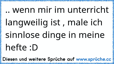 .. wenn mir im unterricht langweilig ist , male ich sinnlose dinge in meine hefte :D