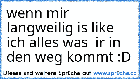 wenn mir langweilig is like ich alles was  ir in den weg kommt :D