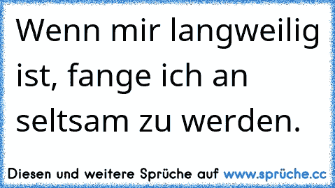 Wenn mir langweilig ist, fange ich an seltsam zu werden.