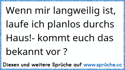 Wenn mir langweilig ist, laufe ich planlos durchs Haus!
- kommt euch das bekannt vor ?