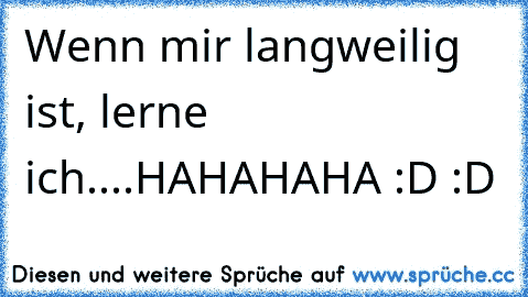 Wenn mir langweilig ist, lerne ich.
...
HAHAHAHA :D :D