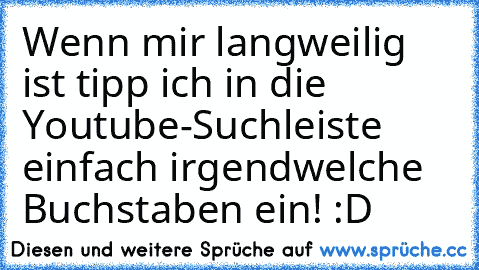 Wenn mir langweilig ist tipp ich in die Youtube-Suchleiste einfach irgendwelche Buchstaben ein! :D