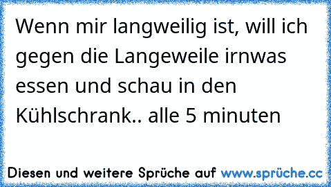 Wenn mir langweilig ist, will ich gegen die Langeweile irnwas essen und schau in den Kühlschrank.. alle 5 minuten