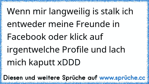 Wenn mir langweilig is stalk ich entweder meine Freunde in Facebook oder klick auf irgentwelche Profile und lach mich kaputt xDDD