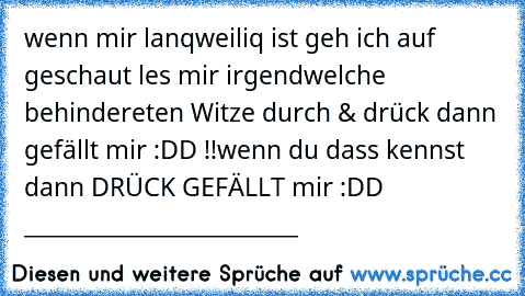 wenn mir lanqweiliq ist geh ich auf geschaut les mir irgendwelche behindereten Witze durch & drück dann gefällt mir :DD !!
wenn du dass kennst dann DRÜCK GEFÄLLT mir :DD  _________♥________________