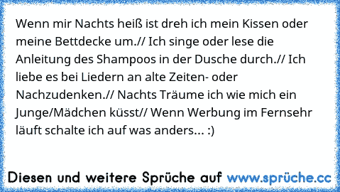 Wenn mir Nachts heiß ist dreh ich mein Kissen oder meine Bettdecke um.// Ich singe oder lese die Anleitung des Shampoos in der Dusche durch.// Ich liebe es bei Liedern an alte Zeiten- oder Nachzudenken.// Nachts Träume ich wie mich ein Junge/Mädchen küsst// Wenn Werbung im Fernsehr läuft schalte ich auf was anders... :)