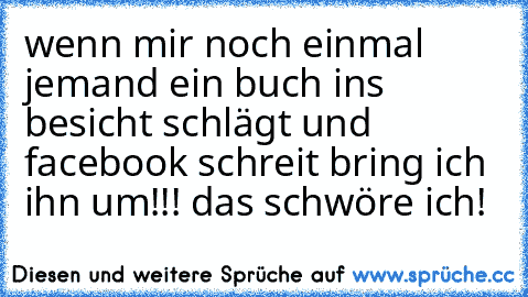 wenn mir noch einmal jemand ein buch ins besicht schlägt und facebook schreit bring ich ihn um!!! das schwöre ich!