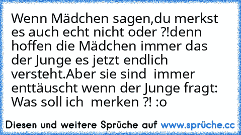 Wenn Mädchen sagen,
du merkst es auch echt nicht oder ?!
denn hoffen die Mädchen immer das der Junge es jetzt endlich versteht.
Aber sie sind  immer enttäuscht wenn der Junge fragt: Was soll ich  merken ?! :o