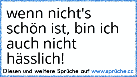 wenn nicht's schön ist, bin ich auch nicht hässlich!