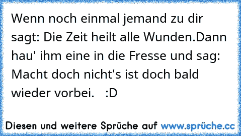 Wenn noch einmal jemand zu dir sagt: Die Zeit heilt alle Wunden.
Dann hau' ihm eine in die Fresse und sag: Macht doch nicht's ist doch bald wieder vorbei.   :D