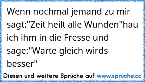 Wenn nochmal jemand zu mir sagt:
"Zeit heilt alle Wunden"
hau ich ihm in die Fresse und sage:
"Warte gleich wirds besser"