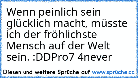 Wenn peinlich sein glücklich macht, müsste ich der fröhlichste Mensch auf der Welt sein. :DD
Pro7 4never