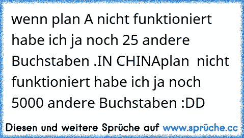 wenn plan A nicht funktioniert habe ich ja noch 25 andere Buchstaben .
IN CHINA
plan 你好 nicht funktioniert habe ich ja noch 5000 andere Buchstaben :DD