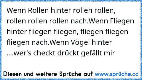 Wenn Rollen hinter rollen rollen, rollen rollen rollen nach.
Wenn Fliegen hinter fliegen fliegen, fliegen fliegen fliegen nach.
Wenn Vögel hinter ....
wer's checkt drückt gefällt mir