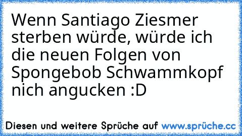 Wenn Santiago Ziesmer sterben würde, würde ich die neuen Folgen von Spongebob Schwammkopf nich angucken :D