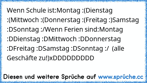 Wenn Schule ist:
Montag :(
Dienstag :(
Mittwoch :(
Donnerstag :(
Freitag :)
Samstag :D
Sonntag :/
Wenn Ferien sind:
Montag :D
Dienstag :D
Mittwoch :D
Donnerstag :D
Freitag :D
Samstag :D
Sonntag :/  (alle Geschäfte zu!)
xDDDDDDDDD