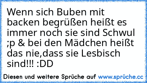 Wenn sich Buben mit backen begrüßen heißt es immer noch sie sind Schwul ;p & bei den Mädchen heißt das nie,dass sie Lesbisch sind!!! :DD