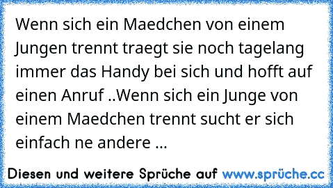 Wenn sich ein Maedchen von einem Jungen trennt traegt sie noch tagelang immer das Handy bei sich und hofft auf einen Anruf ..
Wenn sich ein Junge von einem Maedchen trennt sucht er sich einfach ne andere ...