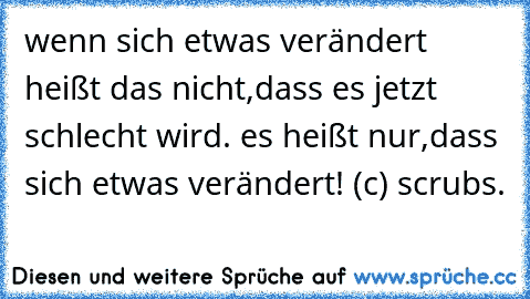 wenn sich etwas verändert heißt das nicht,dass es jetzt schlecht wird. es heißt nur,dass sich etwas verändert! (c) scrubs.