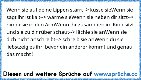 Wenn sie auf deine Lippen starrt
--> küsse sie
Wenn sie sagt ihr ist kalt
--> wärme sie
Wenn sie neben dir sitzt
--> nimm sie in den Arm
Wenn ihr zusammen im Kino sitzt und sie zu dir rüber schaut
--> lächle sie an
Wenn sie dich nicht anschreibt
--> schreib sie an
Wenn du sie liebst
zeig es ihr, bevor ein anderer kommt und genau das macht !