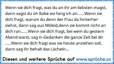 Wenn sie dich fragt, was du an ihr am liebsten magst, dann sagst du oh Babe wo fang ich an......
Wenn sie dich fragt, warum du denn der Frau da hinterher siehst, dann sag aus Mitleid,denn sie kommt nicht an dich ran......
Wenn sie dich fragt, bei wem du gestern Abend warst, sag in Gedanken die ganze Zeit bei dir .....
Wenn sie dich fragt was sie heute anziehen soll, dann sag ihr behalt das Läch...