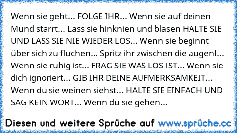 Wenn sie geht... FOLGE IHR... Wenn sie auf deinen Mund starrt... Lass sie hinknien und blasen HALTE SIE UND LASS SIE NIE WIEDER LOS... Wenn sie beginnt über sich zu fluchen... Spritz ihr zwischen die augen!... Wenn sie ruhig ist... FRAG SIE WAS LOS IST... Wenn sie dich ignoriert... GIB IHR DEINE AUFMERKSAMKEIT... Wenn du sie weinen siehst... HALTE SIE EINFACH UND SAG KEIN WORT... Wenn du sie ge...