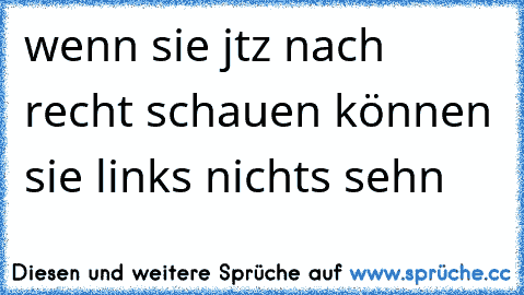 wenn sie jtz nach recht schauen können sie links nichts sehn