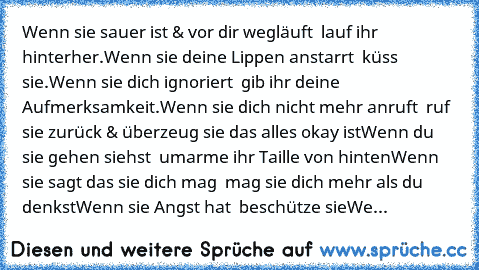 Wenn sie sauer ist & vor dir wegläuft – lauf ihr hinterher.
Wenn sie deine Lippen anstarrt – küss sie.
Wenn sie dich ignoriert – gib ihr deine Aufmerksamkeit.
Wenn sie dich nicht mehr anruft – ruf sie zurück & überzeug sie das alles okay ist
Wenn du sie gehen siehst – umarme ihr Taille von hinten
Wenn sie sagt das sie dich mag – mag sie dich mehr als du denkst
Wenn sie Angst hat – beschütze sie...