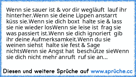 Wenn sie sauer ist & vor dir wegläuft – lauf ihr hinterher.
Wenn sie deine Lippen anstarrt – küss sie.
Wenn sie dich boxt – halte sie & lass sie nie wieder los
Wenn sie leise ist – frag sie was passiert ist.
Wenn sie dich ignoriert – gib ihr deine Aufmerksamkeit.
Wenn du sie weinen siehst – halte sie fest & Sage nichts
Wenn sie Angst hat – beschütze sie
Wenn sie dich nicht mehr anruft – ruf sie...